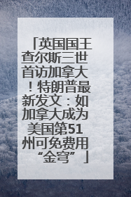 英国国王查尔斯三世首访加拿大！特朗普最新发文：如加拿大成为美国第51州可免费用“金穹”