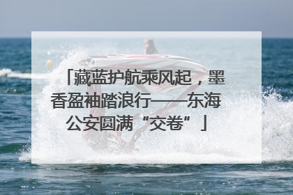 藏蓝护航乘风起，墨香盈袖踏浪行——东海公安圆满“交卷”