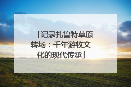 记录扎鲁特草原转场：千年游牧文化的现代传承