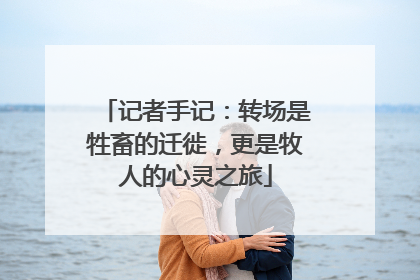 记者手记：转场是牲畜的迁徙，更是牧人的心灵之旅