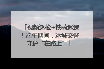 视频巡检+铁骑巡逻！端午期间，冰城交警守护“在路上”