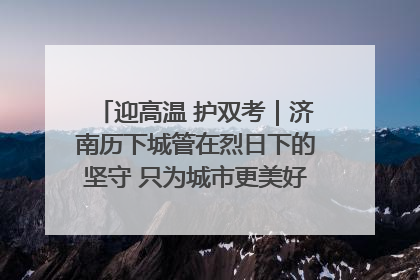 迎高温 护双考｜济南历下城管在烈日下的坚守 只为城市更美好 学子更安心