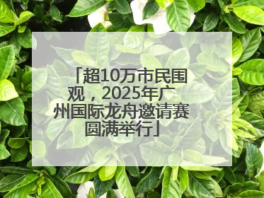 超10万市民围观，2025年广州国际龙舟邀请赛圆满举行