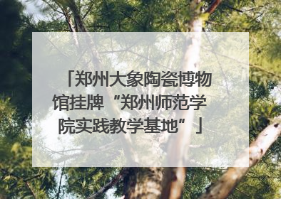 郑州大象陶瓷博物馆挂牌“郑州师范学院实践教学基地”