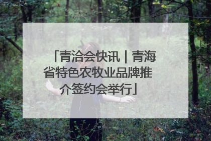 青洽会快讯｜青海省特色农牧业品牌推介签约会举行