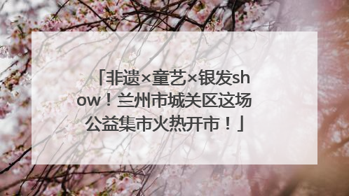 非遗×童艺×银发show！兰州市城关区这场公益集市火热开市！