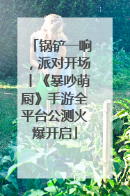 锅铲一响，派对开场丨《暴吵萌厨》手游全平台公测火爆开启