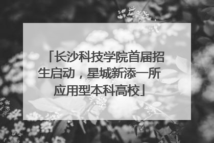 长沙科技学院首届招生启动，星城新添一所应用型本科高校
