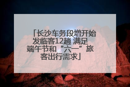 长沙车务段增开始发临客12趟 满足端午节和“六一”旅客出行需求