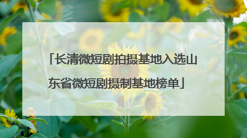 长清微短剧拍摄基地入选山东省微短剧摄制基地榜单