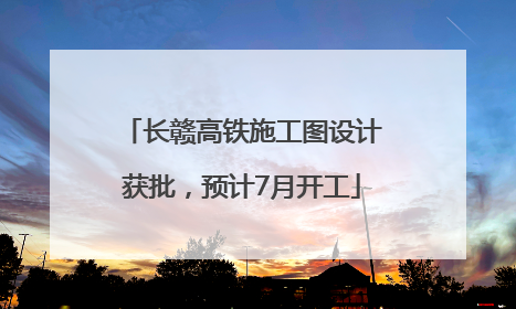 长赣高铁施工图设计获批，预计7月开工