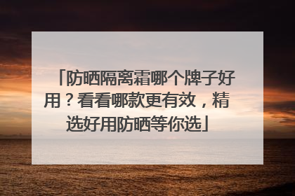 防晒隔离霜哪个牌子好用？看看哪款更有效，精选好用防晒等你选