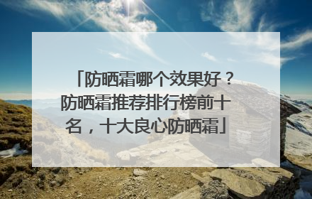 防晒霜哪个效果好？防晒霜推荐排行榜前十名，十大良心防晒霜