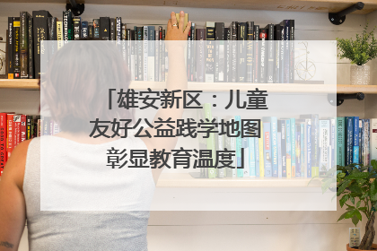 雄安新区：儿童友好公益践学地图彰显教育温度