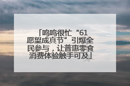 鸣鸣很忙“61 愿望成真节”引爆全民参与，让普惠零食消费体验触手可及