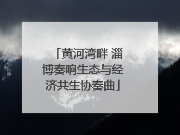 黄河湾畔 淄博奏响生态与经济共生协奏曲