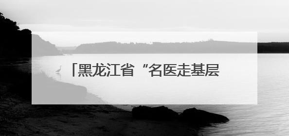 黑龙江省“名医走基层——志愿服务边疆行”走进双鸭山市饶河县