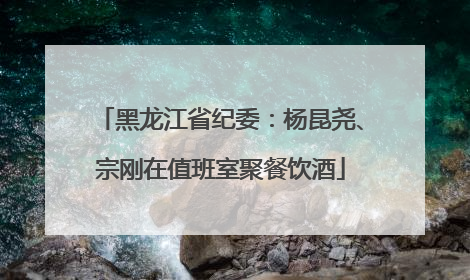 黑龙江省纪委：杨昆尧、宗刚在值班室聚餐饮酒