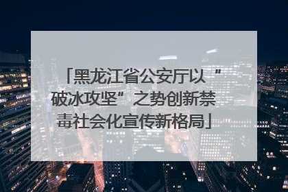 黑龙江省公安厅以“破冰攻坚”之势创新禁毒社会化宣传新格局