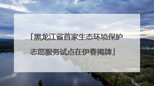 黑龙江省首家生态环境保护志愿服务试点在伊春揭牌