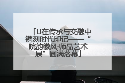 ﻿在传承与交融中镌刻时代印记——“皖韵徽风·师晶艺术展”圆满落幕