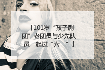 101岁“孩子剧团”老团员与少先队员一起过“六一”