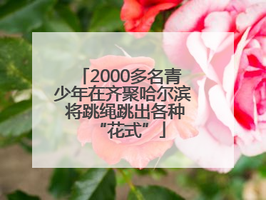 2000多名青少年在齐聚哈尔滨 将跳绳跳出各种“花式”