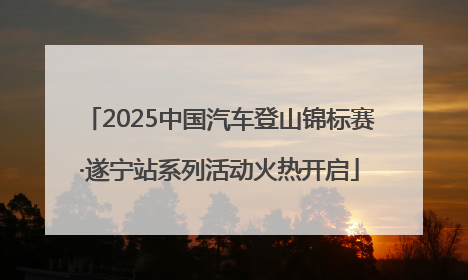 2025中国汽车登山锦标赛·遂宁站系列活动火热开启