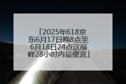 2025年618京东6月17日晚8点至6月18日24点这巅峰28小时内最便宜