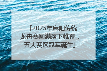 2025年麻阳传统龙舟赛圆满落下帷幕，五大赛区冠军诞生