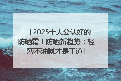 2025十大公认好的防晒霜！防晒新趋势：轻薄不油腻才是王道
