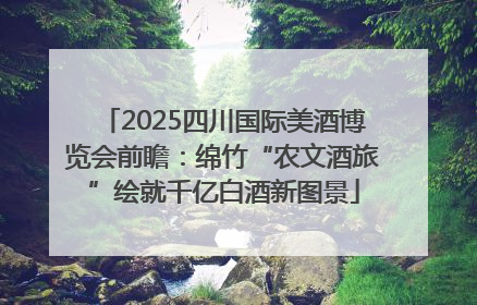 2025四川国际美酒博览会前瞻：绵竹“农文酒旅”绘就千亿白酒新图景