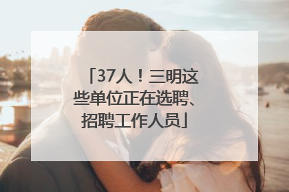 37人！三明这些单位正在选聘、招聘工作人员