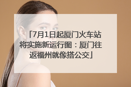 7月1日起厦门火车站将实施新运行图：厦门往返福州就像搭公交