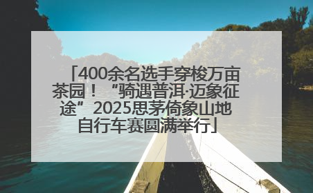 400余名选手穿梭万亩茶园！“骑遇普洱·迈象征途”2025思茅倚象山地自行车赛圆满举行