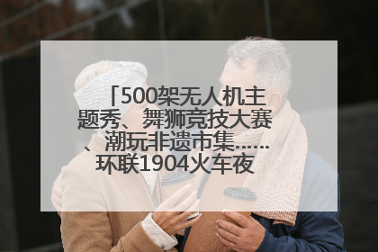500架无人机主题秀、舞狮竞技大赛、潮玩非遗市集……环联1904火车夜市迎来两周年庆典