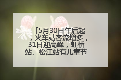 5月30日午后起，火车站客流增多，31日迎高峰，虹桥站、松江站有儿童节和端午亲子活动