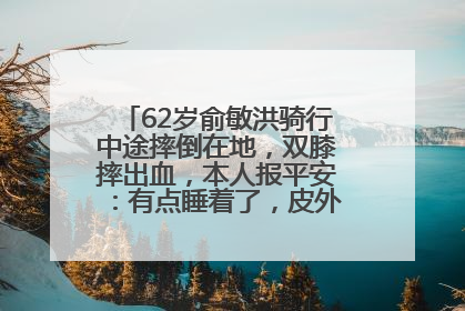 62岁俞敏洪骑行中途摔倒在地，双膝摔出血，本人报平安：有点睡着了，皮外伤，不用担心